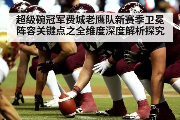 超级碗冠军费城老鹰队新赛季卫冕阵容关键点之全维度深度解析探究