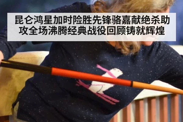 昆仑鸿星加时险胜先锋骆嘉献绝杀助攻全场沸腾经典战役回顾铸就辉煌