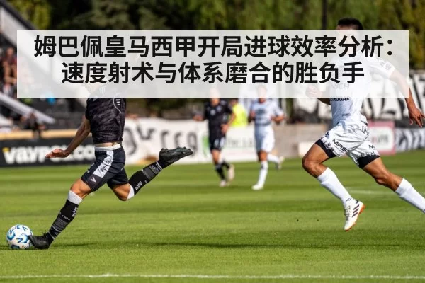 姆巴佩皇马西甲开局进球效率分析：速度射术与体系磨合的胜负手
